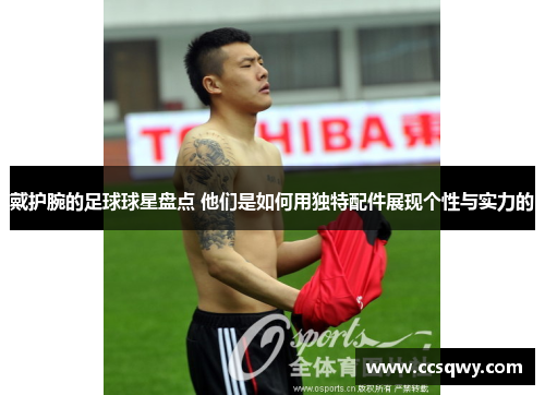 戴护腕的足球球星盘点 他们是如何用独特配件展现个性与实力的